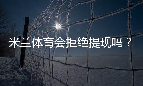 米兰体育会拒绝提现吗?官方提现规则、常见拒绝原因与申诉解决指南