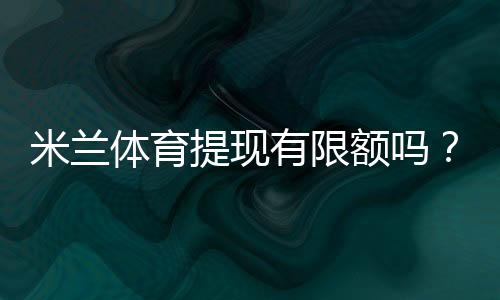 米兰体育提现有限额吗?提现限额、手续费与到账时间一文看懂