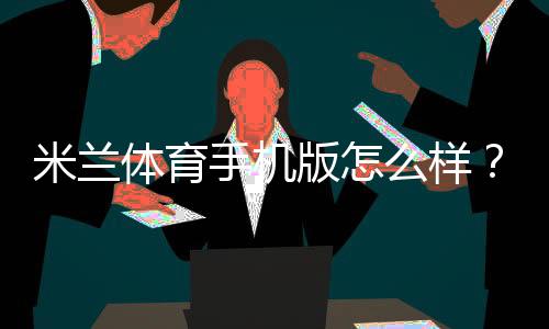 米兰体育手机版怎么样?下载、功能、稳定性与提现速度安全全面评测
