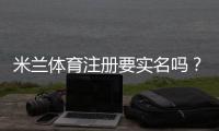 米兰体育注册要实名吗?注册要求、实名认证流程与常见问题解答