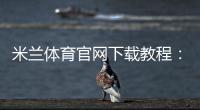 米兰体育官网下载教程:官方app下载与安全安装步骤新手必看