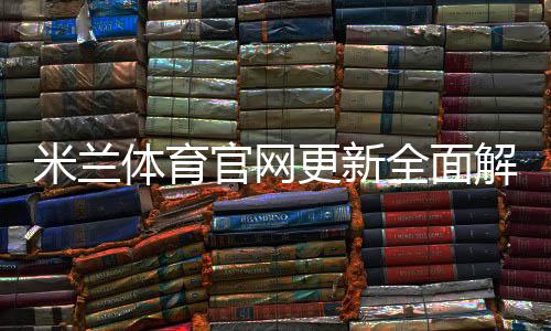 米兰体育官网更新全面解析:新功能、赛事资讯与使用指南