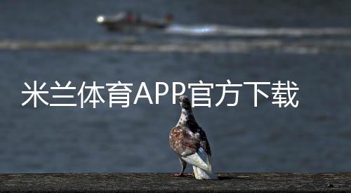 米兰体育APP官方下载通道:官方入口、安全下载安装步骤与常见问题解答
