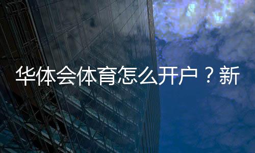 华体会体育怎么开户?新手注册流程、实名认证与安全注意事项详解