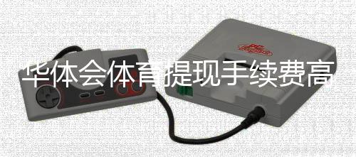 华体会体育提现手续费高吗?一文看懂费率标准与省手续费方法