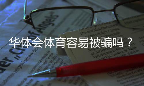 华体会体育容易被骗吗？平台安全性评测与新手防骗指南