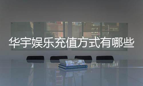 华宇娱乐充值方式有哪些?一文详解各种便捷充值渠道