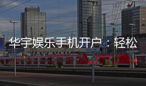 华宇娱乐手机开户:轻松三步完成注册畅享顶级游戏体验