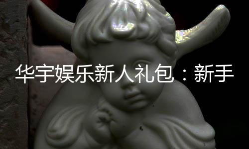 华宇娱乐新人礼包:新手必领的超值豪礼与实战攻略