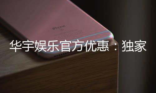 华宇娱乐官方优惠:独家福利与高额返水等你来拿