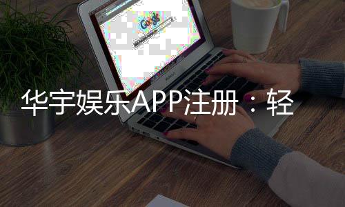 华宇娱乐APP注册:轻松完成三步开户畅享豪华游戏盛宴
