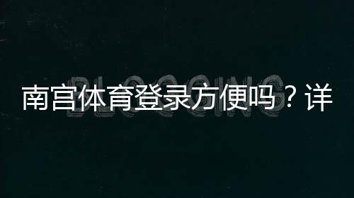 南宫体育登录方便吗?详细图文登录流程与常见问题快速解决教程
