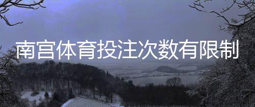 南宫体育投注次数有限制吗?官方规则详解、常见限制与实用应对攻略
