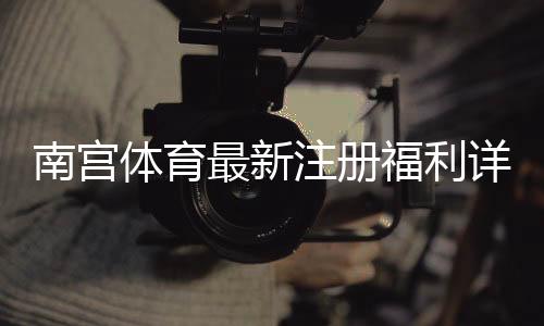 南宫体育最新注册福利详解：新人领取步骤、优惠规则与注意事项