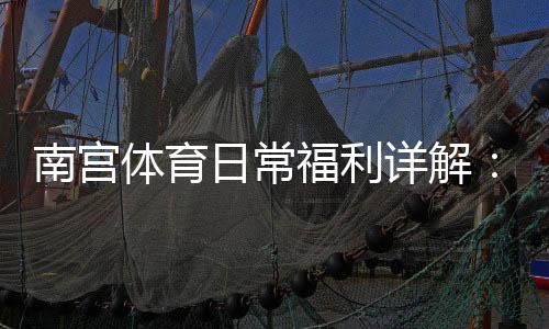 南宫体育日常福利详解：领取方法、优惠种类与使用攻略