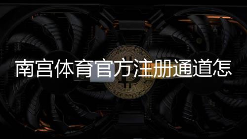南宫体育官方注册通道怎么进?快速注册教程、账号验证与安全注意事项