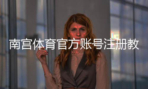 南宫体育官方账号注册教程：新手手机网页快速注册流程与常见问题详解