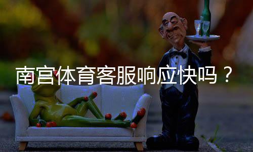南宫体育客服响应快吗？真实体验与客服响应速度、处理流程全解析