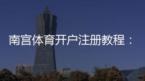 南宫体育开户注册教程:新手注册流程、身份认证与安全注意事项