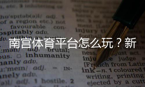 南宫体育平台怎么玩?新手注册、充值、玩法与安全性全面解析