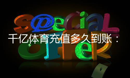 千亿体育充值多久到账:实用指南