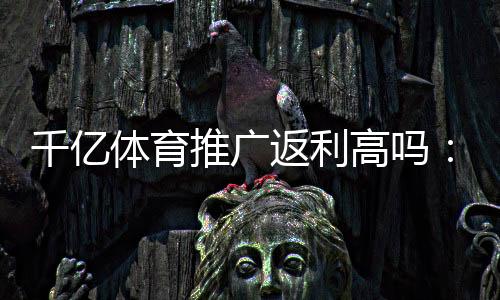 千亿体育推广返利高吗:了解真相提前规划