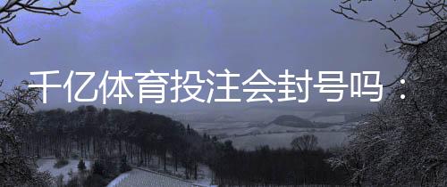 千亿体育投注会封号吗:真实经历分享
