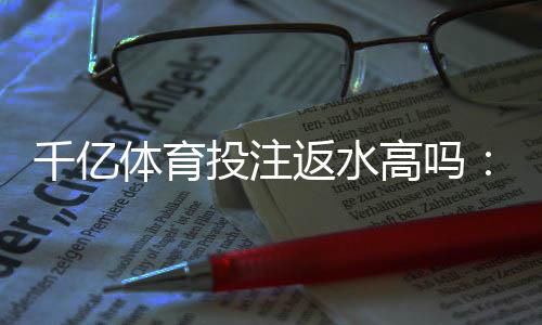 千亿体育投注返水高吗:值得信赖的投注平台