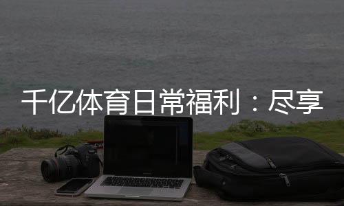 千亿体育日常福利:尽享娱乐惊喜