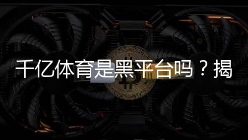 千亿体育是黑平台吗?揭秘真相