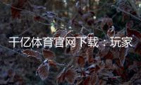 千亿体育官网下载:玩家必看的最新资讯