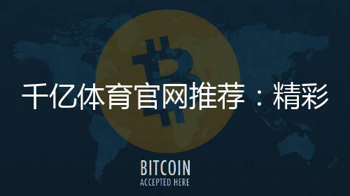 千亿体育官网推荐:精彩不容错过