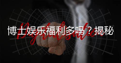 博士娱乐福利多吗?揭秘其丰厚福利与玩家真实体验