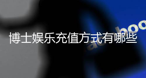 博士娱乐充值方式有哪些?详解5种主流存款渠道与到账时效