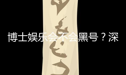 博士娱乐会不会黑号?深度解析平台安全性与防黑策略