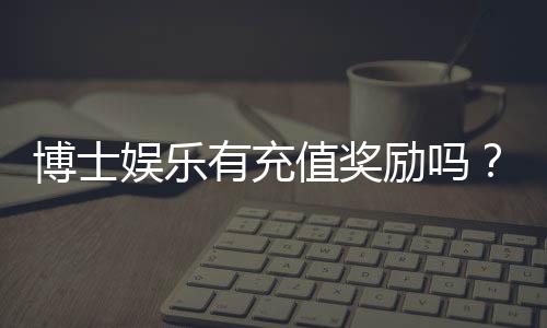 博士娱乐有充值奖励吗?揭秘新用户首充福利与高返水活动