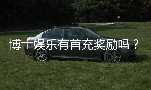 博士娱乐有首充奖励吗?新会员专享福利详解