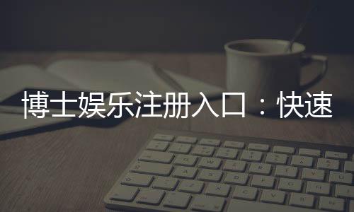 博士娱乐注册入口:快速开户指南与独家优惠解析