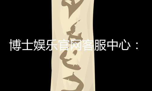 博士娱乐官网客服中心:专业服务与高效解决方案一应俱全