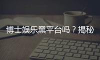 博士娱乐黑平台吗？揭秘其真伪与玩家避坑指南