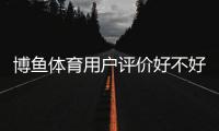 博鱼体育用户评价好不好?真实口碑与功能体验、安全性全面解析