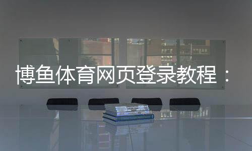 博鱼体育网页登录教程:注册登录全流程、新手快速上手与安全注意事项