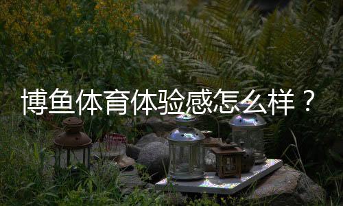 博鱼体育体验感怎么样?新手必看:界面流畅、玩法丰富与提现速度实测