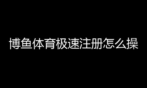 博鱼体育极速注册怎么操作?新手5分钟快速完成注册教程与注意事项