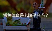 博鱼体育是老牌平台吗?平台背景、资质与可信度全面解析