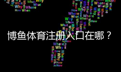 博鱼体育注册入口在哪?2026最新官方注册流程、实名认证与常见问题解答