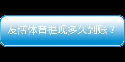 友博体育提现多久到账?到账时长、常见延迟原因与加速技巧解析
