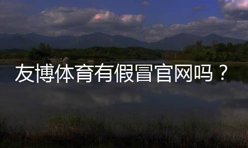 友博体育有假冒官网吗?快速识别真伪与防骗攻略