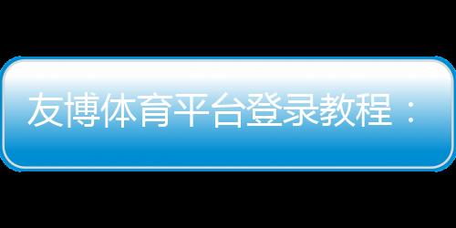 友博体育平台登录教程:手机与电脑快速注册、账号安全与常见问题一站解决