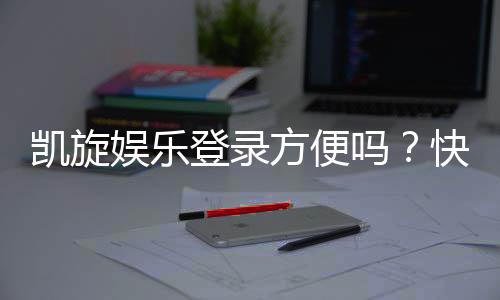 凯旋娱乐登录方便吗?快速注册与流畅体验全解析